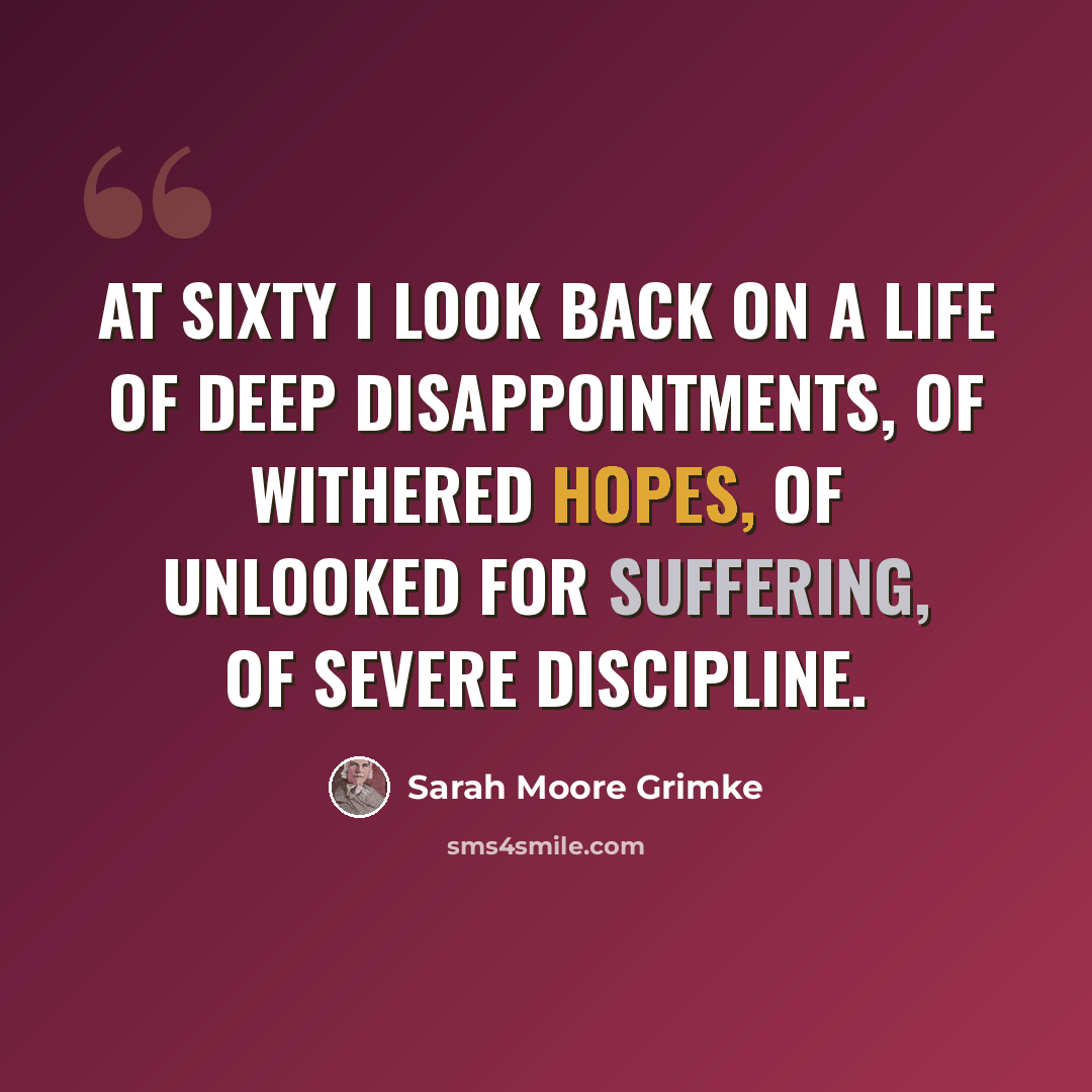 “At sixty I look back on a life of deep disappointments, of withered hopes, of unlooked for suffering, of severe discipline.” quote by Sarah Moore Grimke