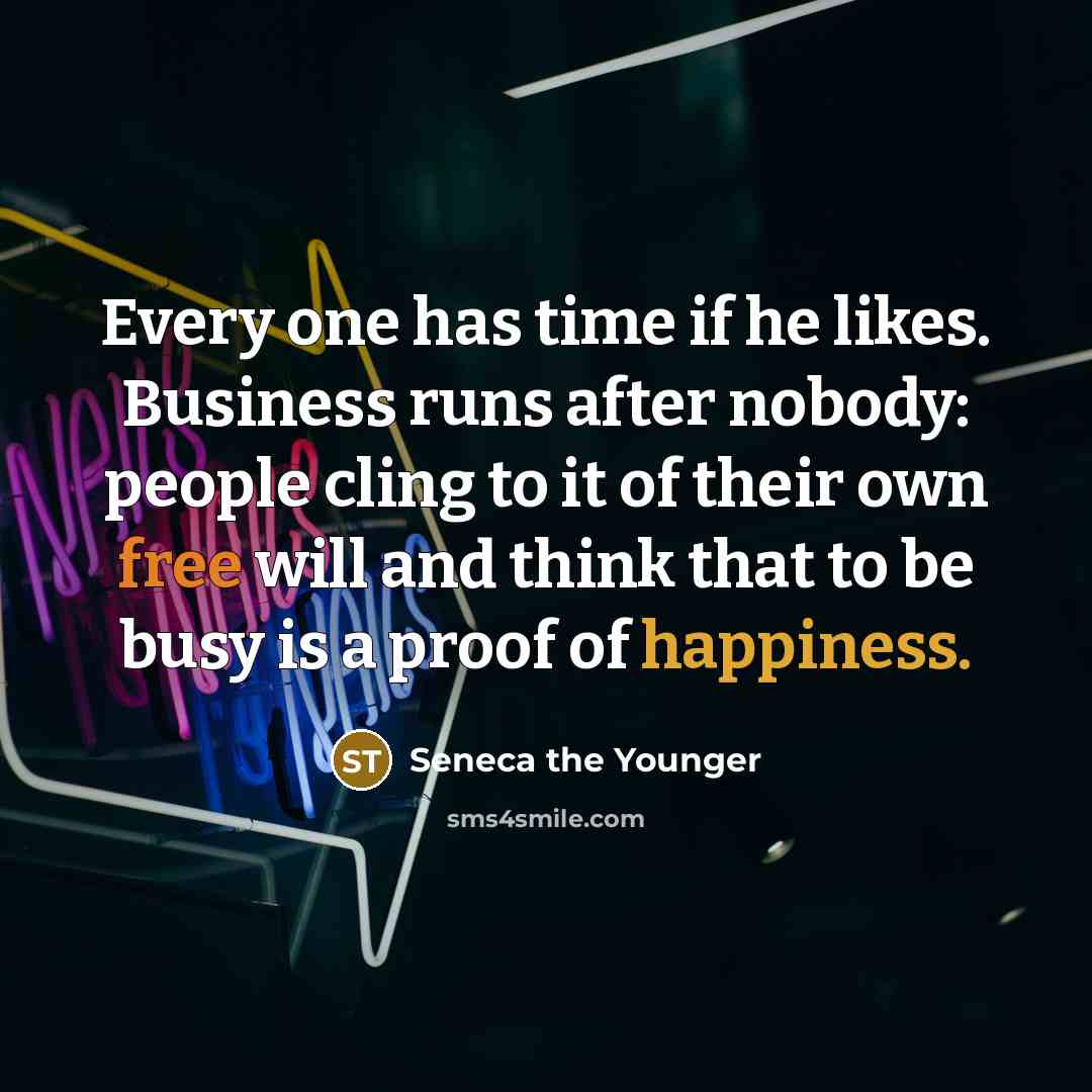 “Every one has time if he likes. Business runs after nobody: people cling to it of their own free will and think that to be busy is a proof of happiness.” quote by Seneca the Younger