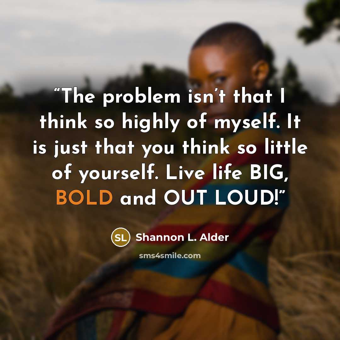 “The problem isn’t that I think so highly of myself. It is just that you think so little of yourself. Live life BIG, BOLD and OUT LOUD!” quote by Shannon L. Alder