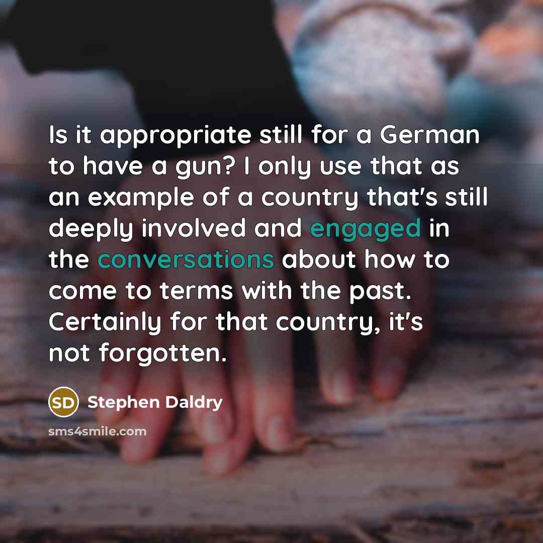 “Is it appropriate still for a German to have a gun? I only use that as an example of a country that's still deeply involved and engaged in the conversations about how to come to terms with the past. Certainly for that country, it's not forgotten.” quote by Stephen Daldry