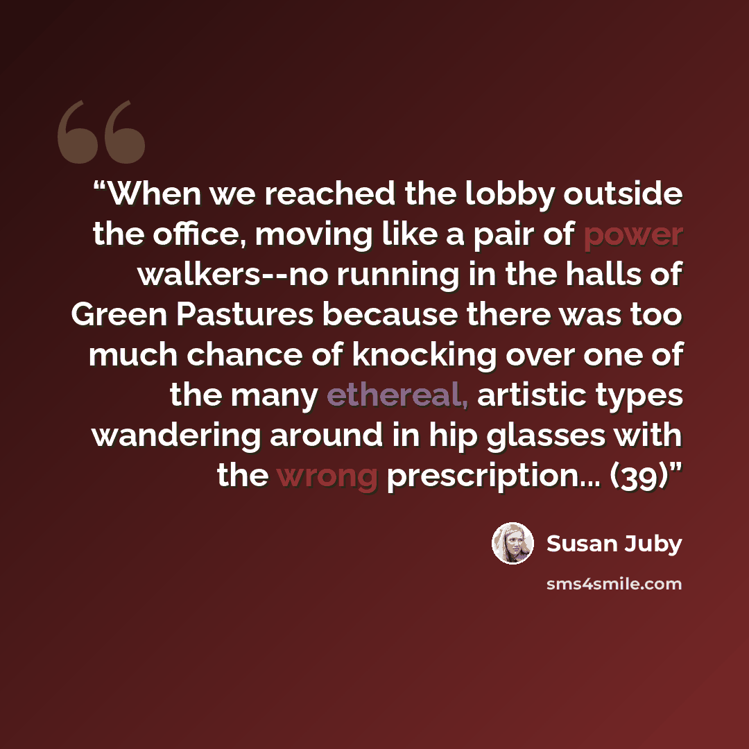 “When we reached the lobby outside the office, moving like a pair of power walkers--no running in the halls of Green Pastures because there was too much chance of knocking over one of the many ethereal, artistic types wandering around in hip glasses with the wrong prescription... (39)” quote by Susan Juby