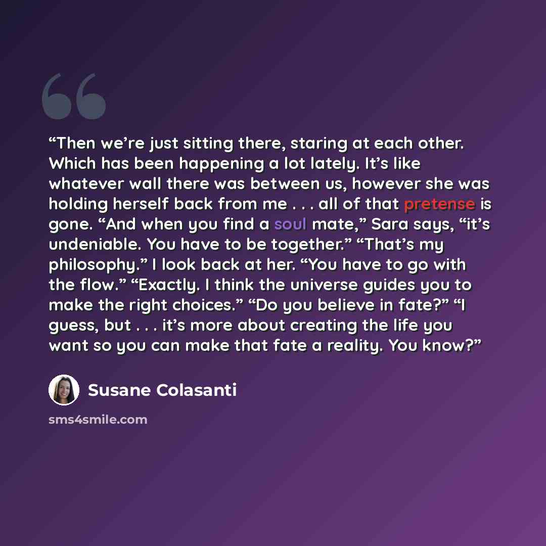 “Then we’re just sitting there, staring at each other. Which has been happening a lot lately. It’s like whatever wall there was between us, however she was holding herself back from me . . . all of that pretense is gone. “And when you find a soul mate,” Sara says, “it’s undeniable. You have to be…” quote by Susane Colasanti