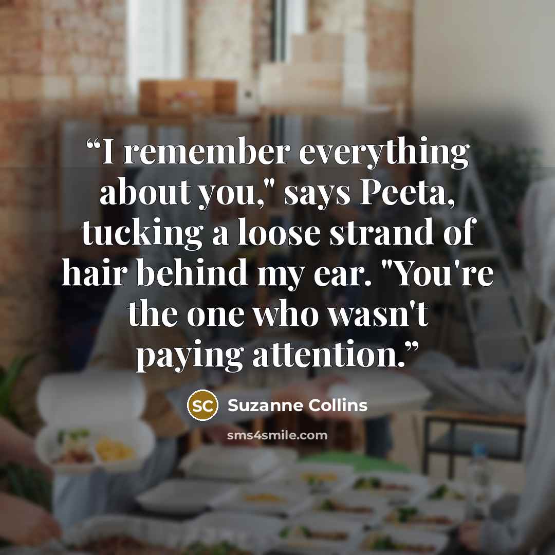 “I remember everything about you," says Peeta, tucking a loose strand of hair behind my ear. "You're the one who wasn't paying attention.” quote by Suzanne Collins