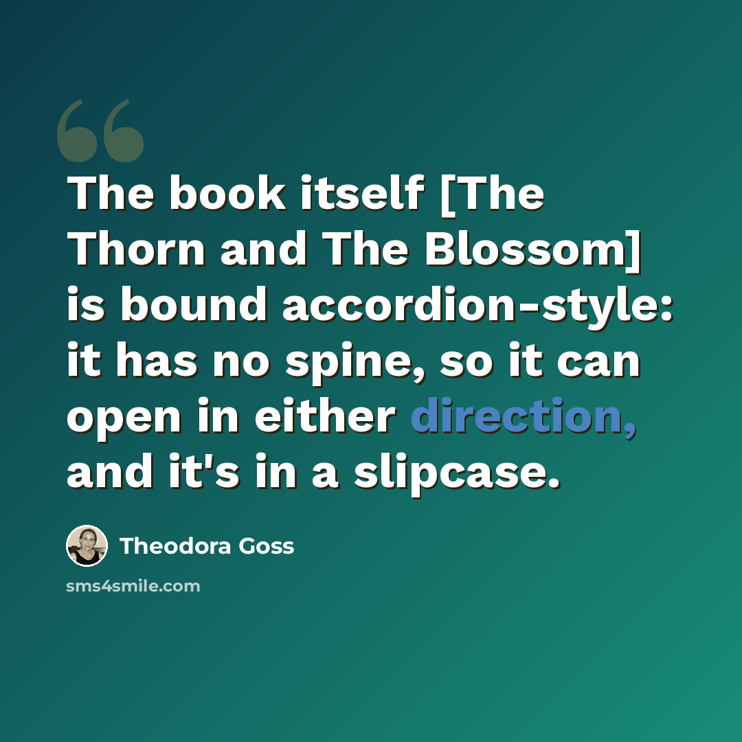 “The book itself [The Thorn and The Blossom] is bound accordion-style: it has no spine, so it can open in either direction, and it's in a slipcase.” quote by Theodora Goss