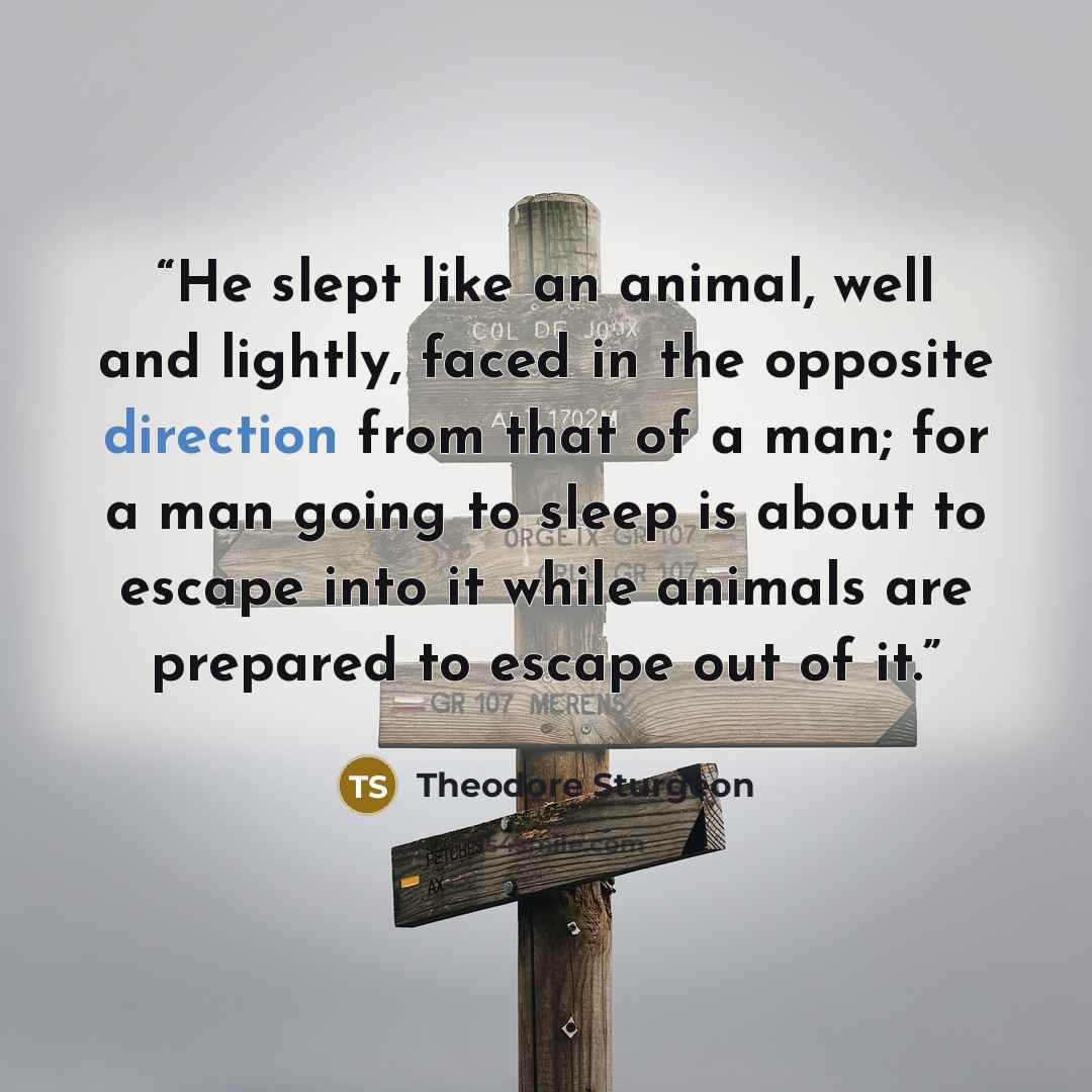 “He slept like an animal, well and lightly, faced in the opposite direction from that of a man; for a man going to sleep is about to escape into it while animals are prepared to escape out of it.” quote by Theodore Sturgeon