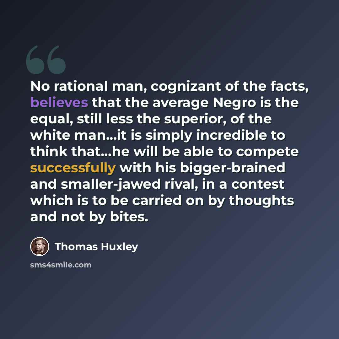 “No rational man, cognizant of the facts, believes that the average Negro is the equal, still less the superior, of the white man…it is simply incredible to think that…he will be able to compete successfully with his bigger-brained and smaller-jawed rival, in a contest which is to be carried on by…” quote by Thomas Huxley