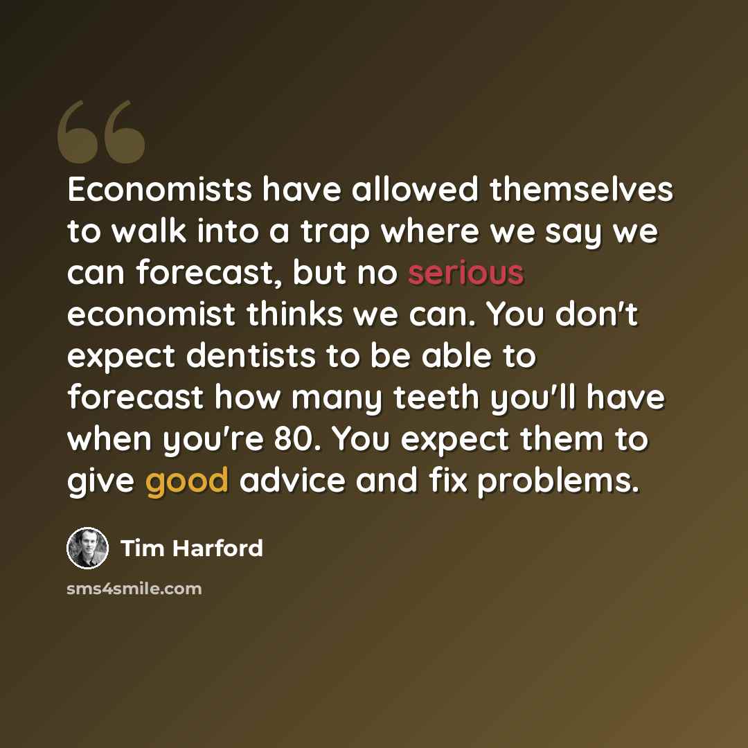 “Economists have allowed themselves to walk into a trap where we say we can forecast, but no serious economist thinks we can. You don't expect dentists to be able to forecast how many teeth you'll have when you're 80. You expect them to give good advice and fix problems.” quote by Tim Harford