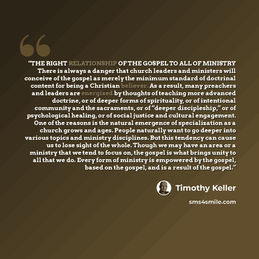 “THE RIGHT RELATIONSHIP OF THE GOSPEL TO ALL OF MINISTRY There is always a danger that church leaders and ministers will conceive of the gospel as merely the minimum standard of doctrinal content for being a Christian believer. As a result, many preachers and leaders are energized by thoughts of…” quote by Timothy Keller