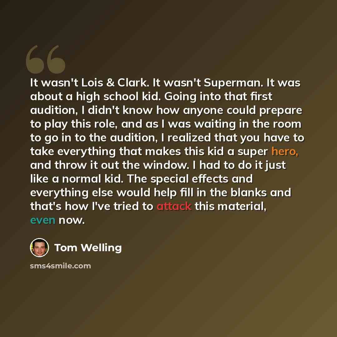 “It wasn't Lois & Clark. It wasn't Superman. It was about a high school kid. Going into that first audition, I didn't know how anyone could prepare to play this role, and as I was waiting in the room to go in to the audition, I realized that you have to take everything that makes this kid a super…” quote by Tom Welling