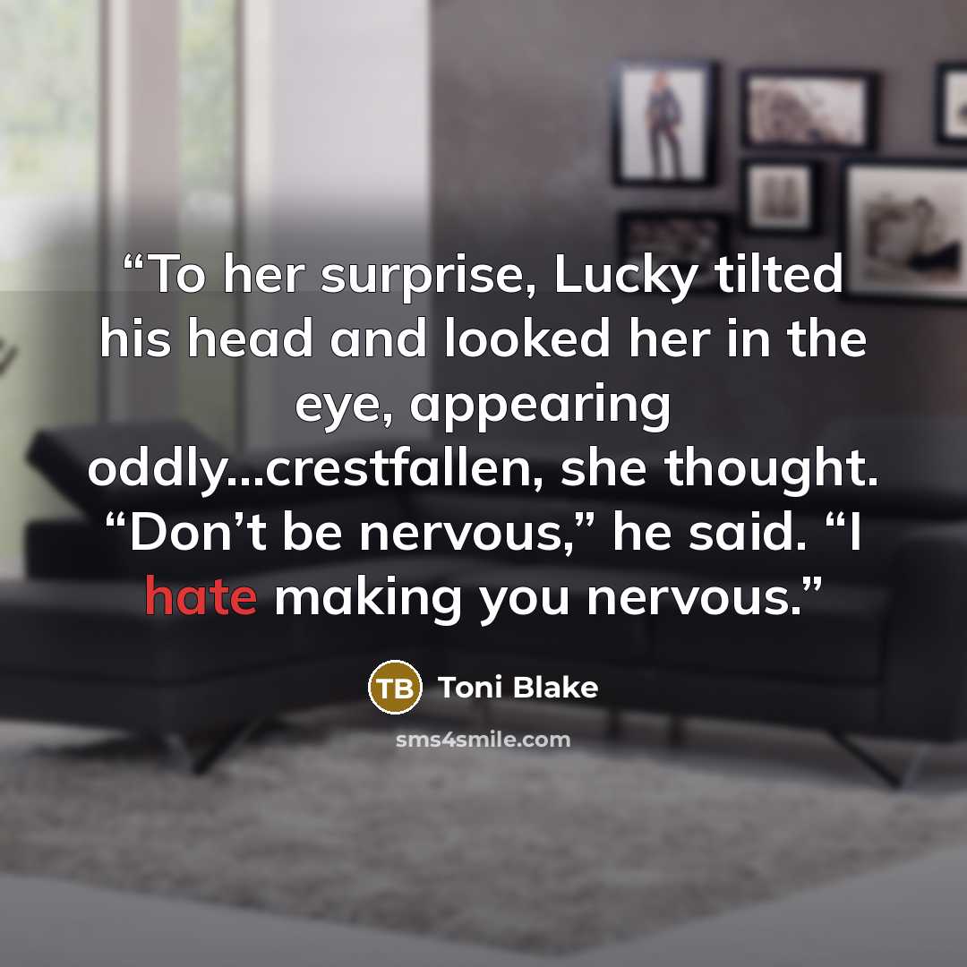 “To her surprise, Lucky tilted his head and looked her in the eye, appearing oddly…crestfallen, she thought. “Don’t be nervous,” he said. “I hate making you nervous.” quote by Toni Blake