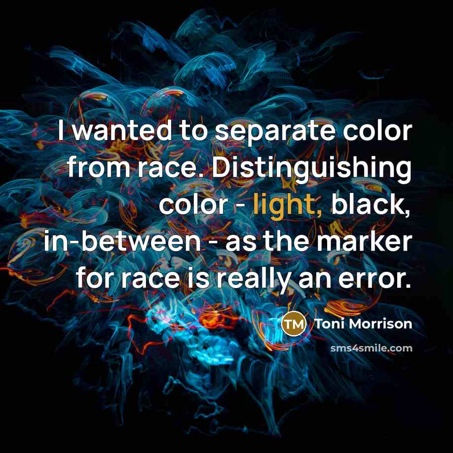 “I wanted to separate color from race. Distinguishing color - light, black, in-between - as the marker for race is really an error.” quote by Toni Morrison