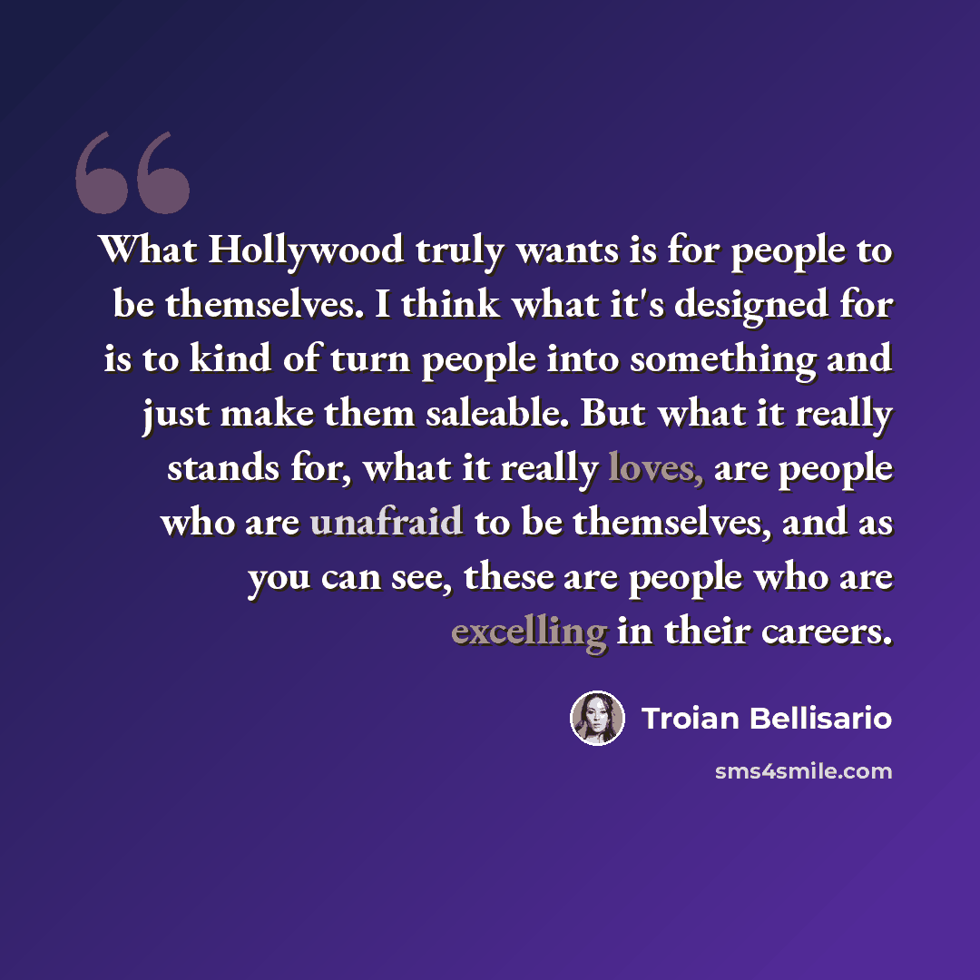 “What Hollywood truly wants is for people to be themselves. I think what it's designed for is to kind of turn people into something and just make them saleable. But what it really stands for, what it really loves, are people who are unafraid to be themselves, and as you can see, these are people…” quote by Troian Bellisario