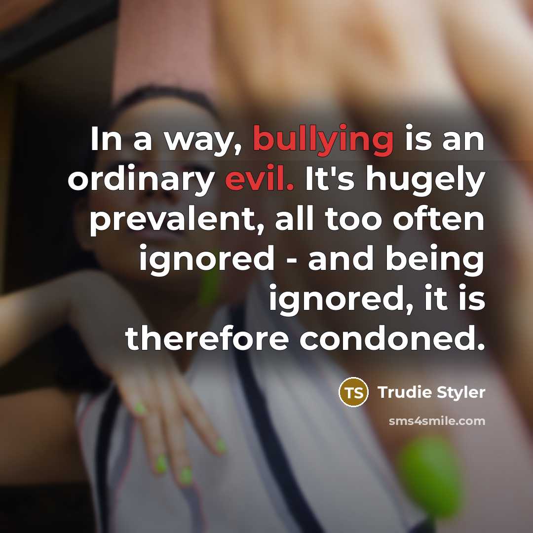 “In a way, bullying is an ordinary evil. It's hugely prevalent, all too often ignored - and being ignored, it is therefore condoned.” quote by Trudie Styler