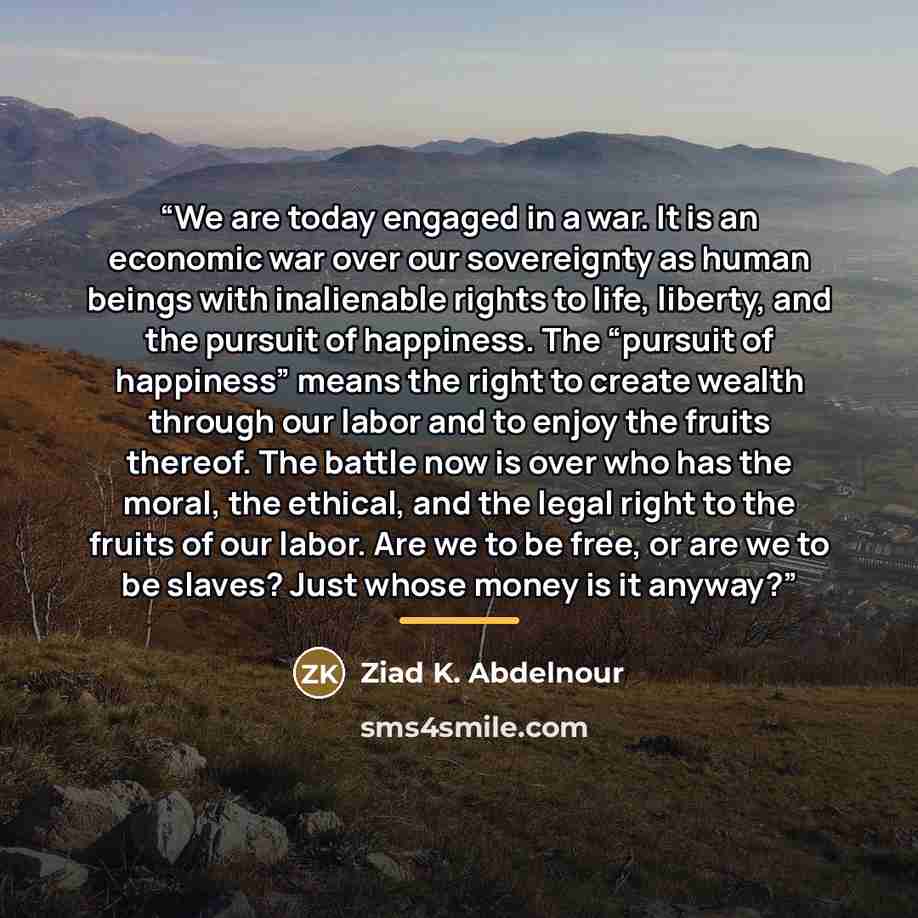 “We are today engaged in a war. It is an economic war over our sovereignty as human beings with inalienable rights to life, liberty, and the pursuit of happiness. The “pursuit of happiness” means the right to create wealth through our labor and to enjoy the fruits thereof. The battle now is over…” quote by Ziad K. Abdelnour