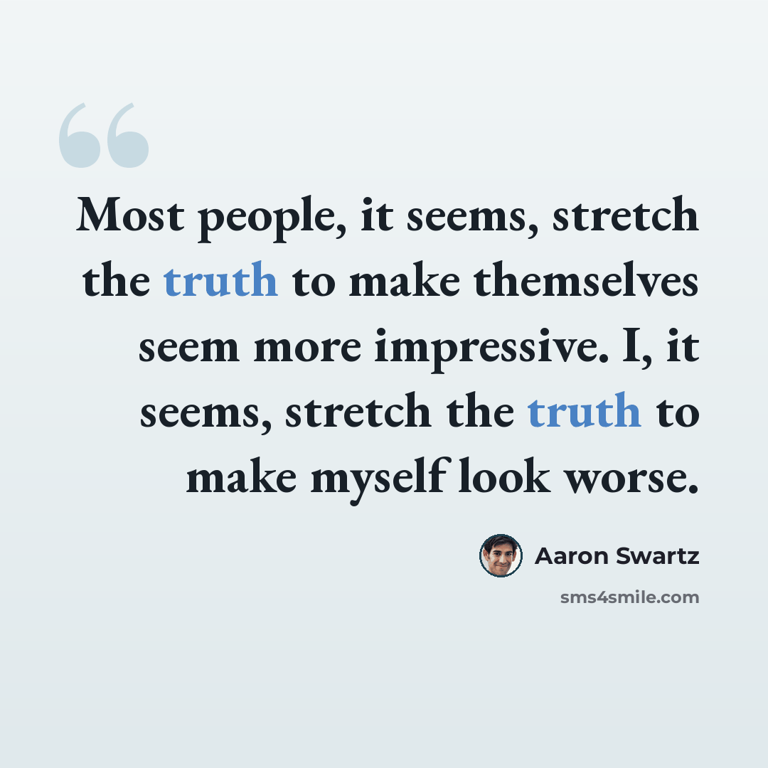 “Most people, it seems, stretch the truth to make themselves seem more impressive. I, it seems, stretch the truth to make myself look worse.” quote by Aaron Swartz