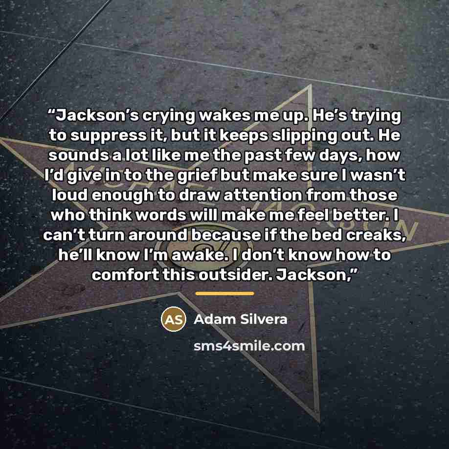 “Jackson’s crying wakes me up. He’s trying to suppress it, but it keeps slipping out. He sounds a lot like me the past few days, how I’d give in to the grief but make sure I wasn’t loud enough to draw attention from those who think words will make me feel better. I can’t turn around because if the…” quote by Adam Silvera