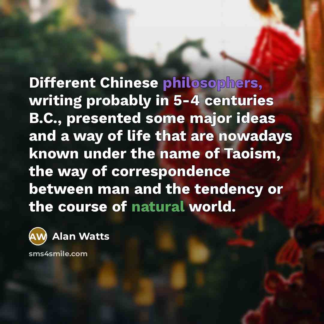 “Different Chinese philosophers, writing probably in 5-4 centuries B.C., presented some major ideas and a way of life that are nowadays known under the name of Taoism, the way of correspondence between man and the tendency or the course of natural world.” quote by Alan Watts