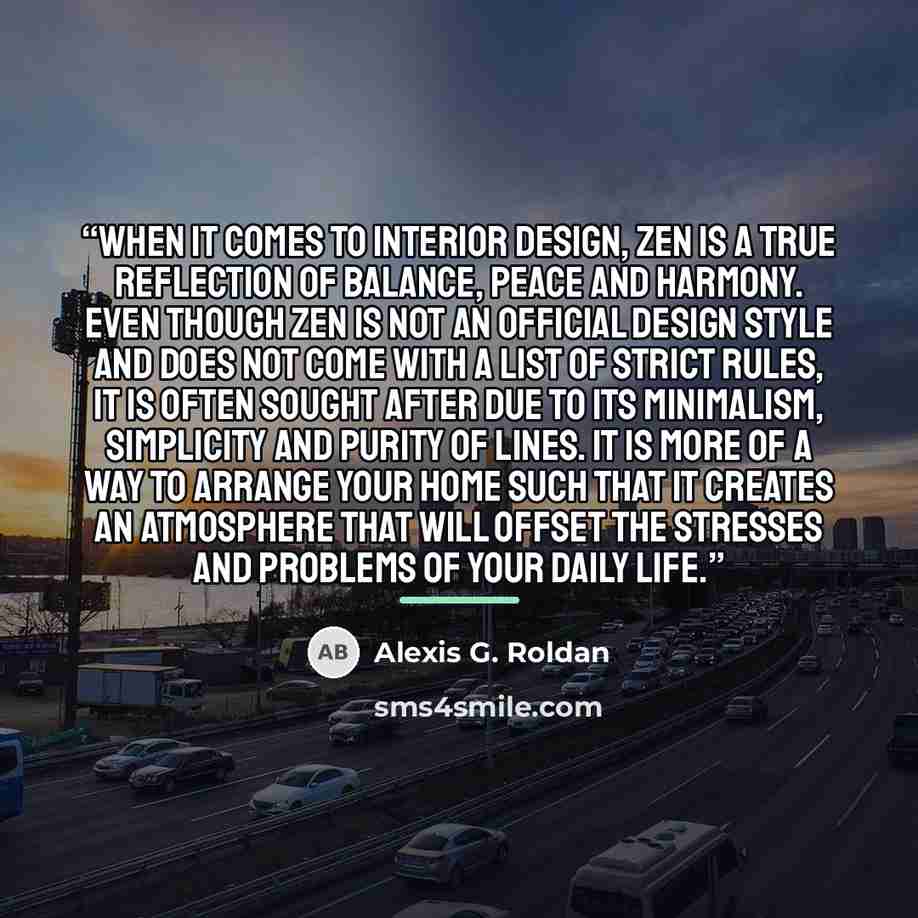“when it comes to interior design, Zen is a true reflection of balance, peace and harmony. Even though Zen is not an official design style and does not come with a list of strict rules, it is often sought after due to its minimalism, simplicity and purity of lines. It is more of a way to arrange…” quote by Alexis G. Roldan