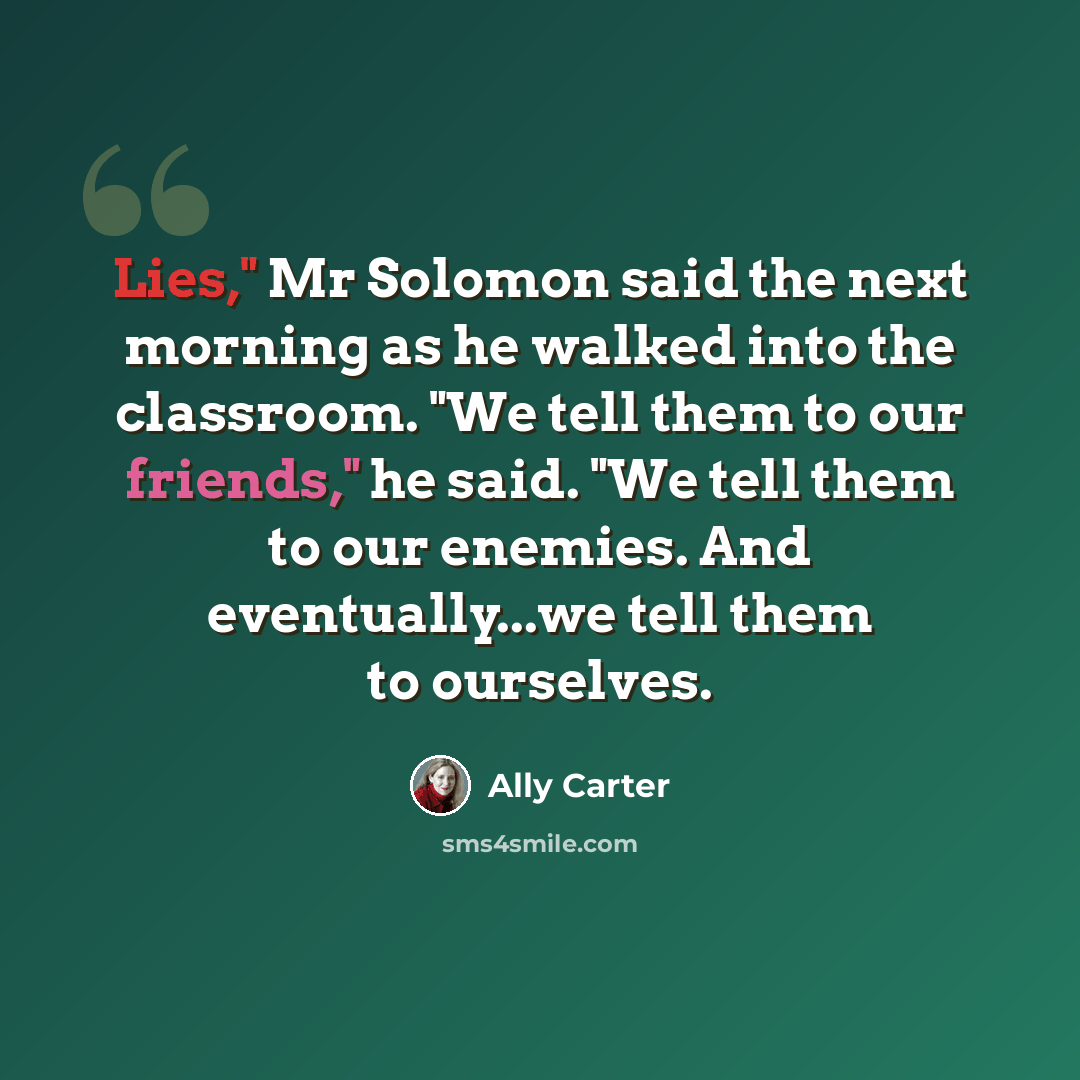“Lies," Mr Solomon said the next morning as he walked into the classroom. "We tell them to our friends," he said. "We tell them to our enemies. And eventually...we tell them to ourselves.” quote by Ally Carter