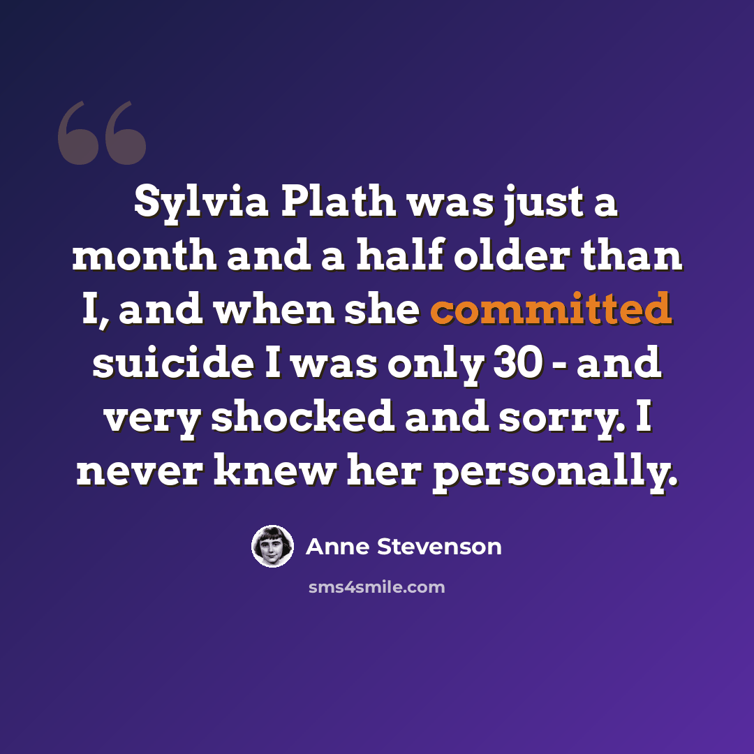 “Sylvia Plath was just a month and a half older than I, and when she committed suicide I was only 30 - and very shocked and sorry. I never knew her personally.” quote by Anne Stevenson