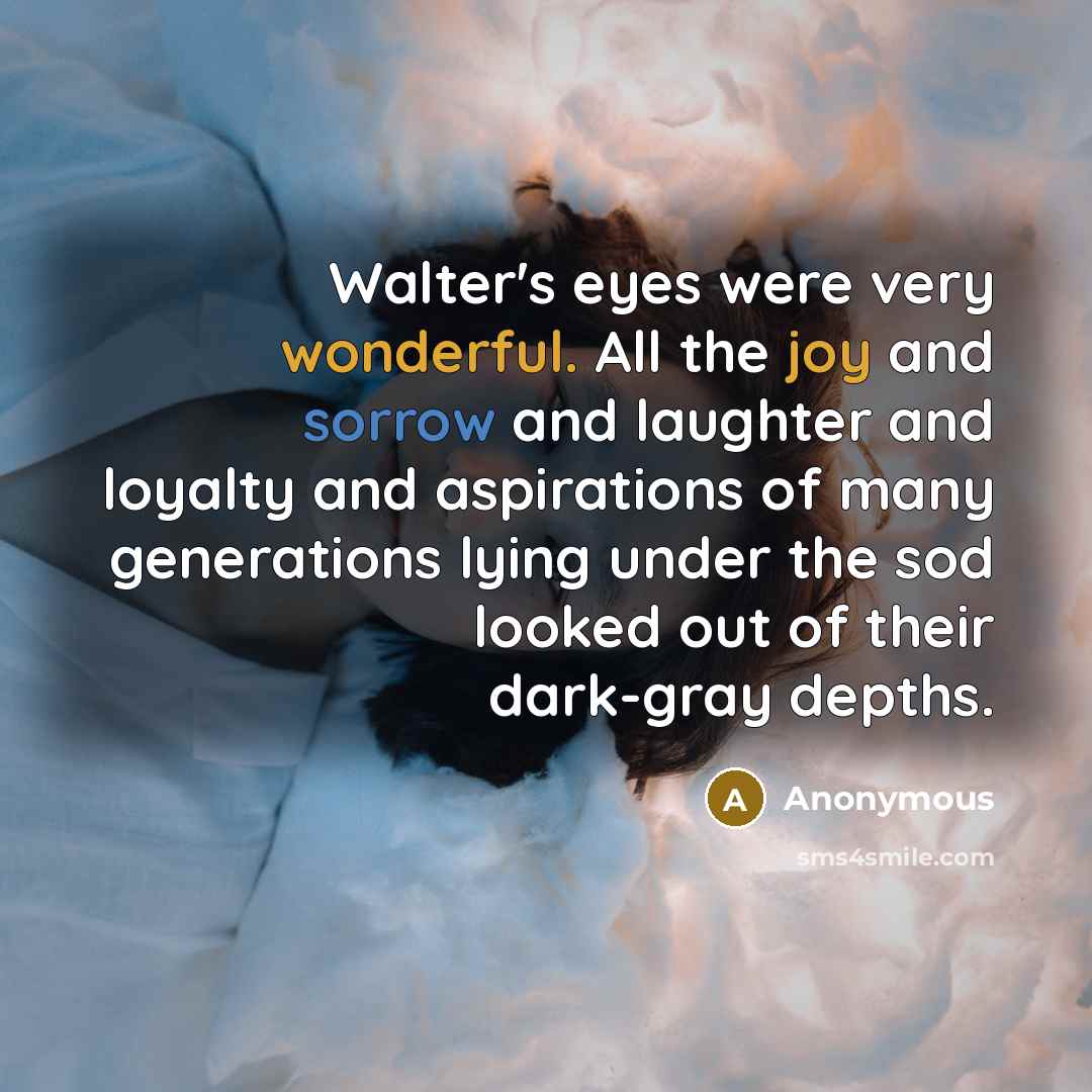 “Walter's eyes were very wonderful. All the joy and sorrow and laughter and loyalty and aspirations of many generations lying under the sod looked out of their dark-gray depths.” quote by Anonymous