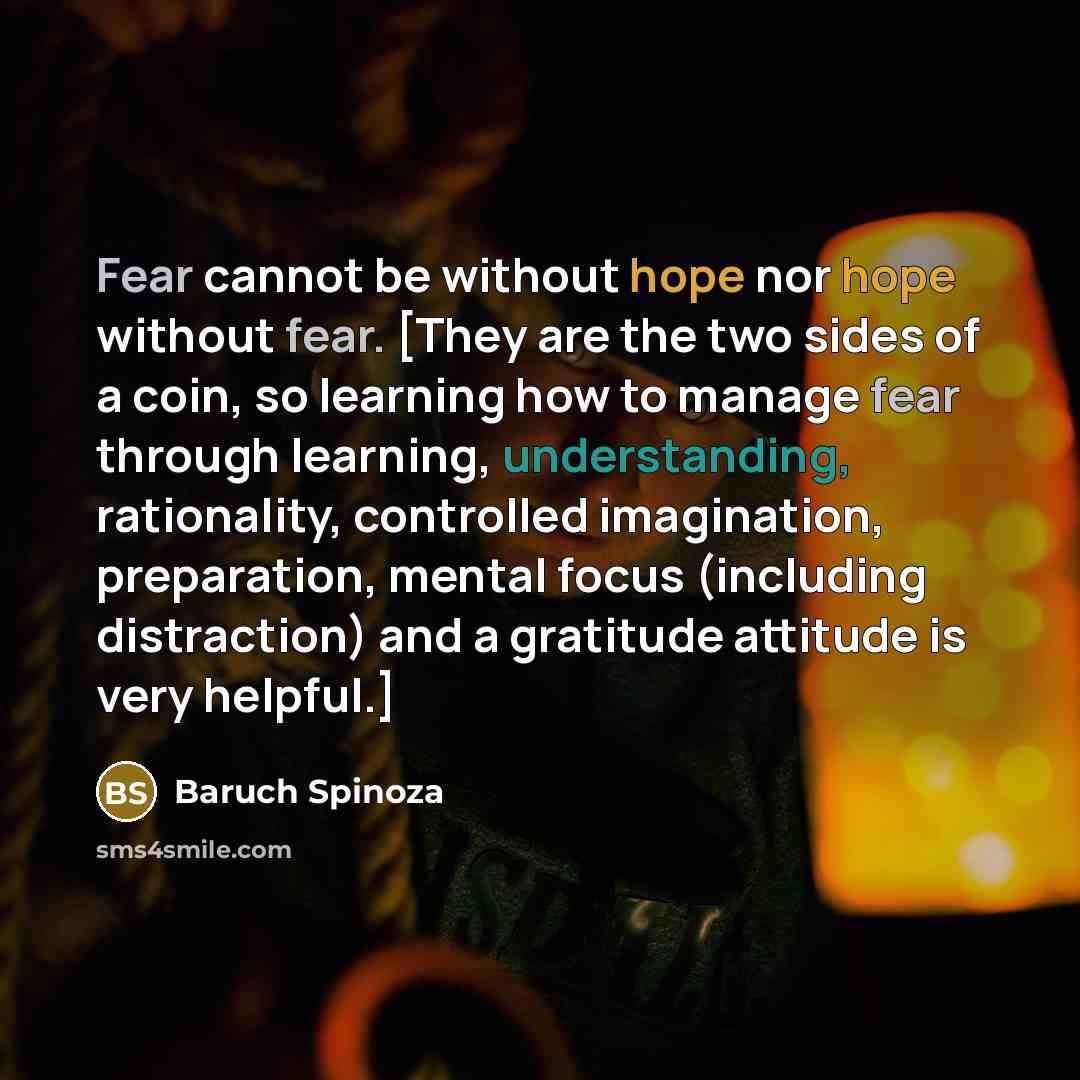 “Fear cannot be without hope nor hope without fear. [They are the two sides of a coin, so learning how to manage fear through learning, understanding, rationality, controlled imagination, preparation, mental focus (including distraction) and a gratitude attitude is very helpful.]” quote by Baruch Spinoza