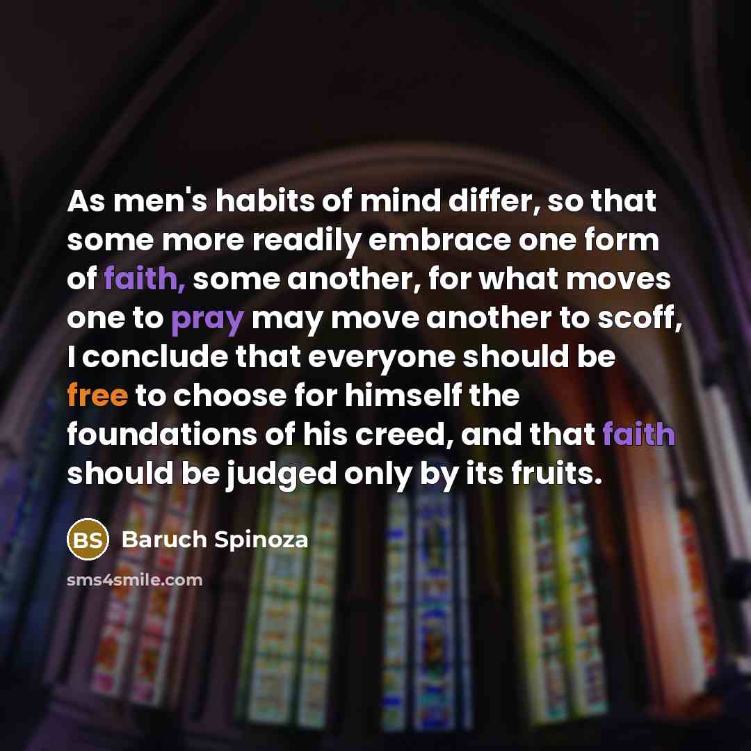 “As men's habits of mind differ, so that some more readily embrace one form of faith, some another, for what moves one to pray may move another to scoff, I conclude that everyone should be free to choose for himself the foundations of his creed, and that faith should be judged only by its fruits.” quote by Baruch Spinoza