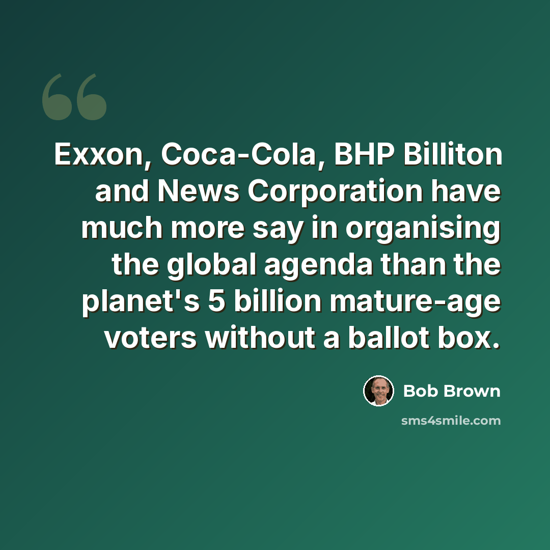 “Exxon, Coca-Cola, BHP Billiton and News Corporation have much more say in organising the global agenda than the planet's 5 billion mature-age voters without a ballot box.” quote by Bob Brown
