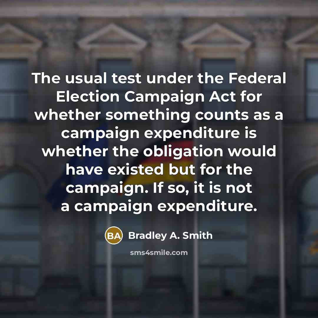 “The usual test under the Federal Election Campaign Act for whether something counts as a campaign expenditure is whether the obligation would have existed but for the campaign. If so, it is not a campaign expenditure.” quote by Bradley A. Smith