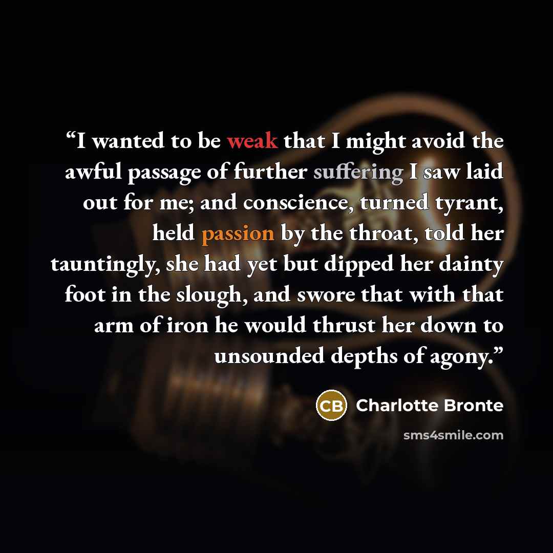 “I wanted to be weak that I might avoid the awful passage of further suffering I saw laid out for me; and conscience, turned tyrant, held passion by the throat, told her tauntingly, she had yet but dipped her dainty foot in the slough, and swore that with that arm of iron he would thrust her down…” quote by Charlotte Brontë