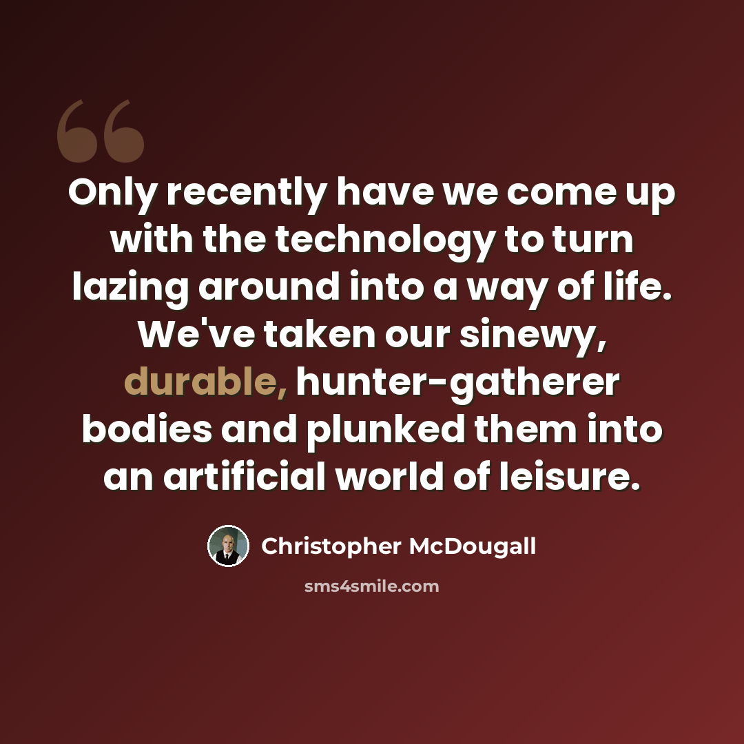 “Only recently have we come up with the technology to turn lazing around into a way of life. We've taken our sinewy, durable, hunter-gatherer bodies and plunked them into an artificial world of leisure.” quote by Christopher McDougall
