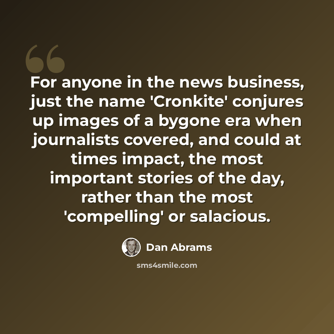 “For anyone in the news business, just the name 'Cronkite' conjures up images of a bygone era when journalists covered, and could at times impact, the most important stories of the day, rather than the most 'compelling' or salacious.” quote by Dan Abrams