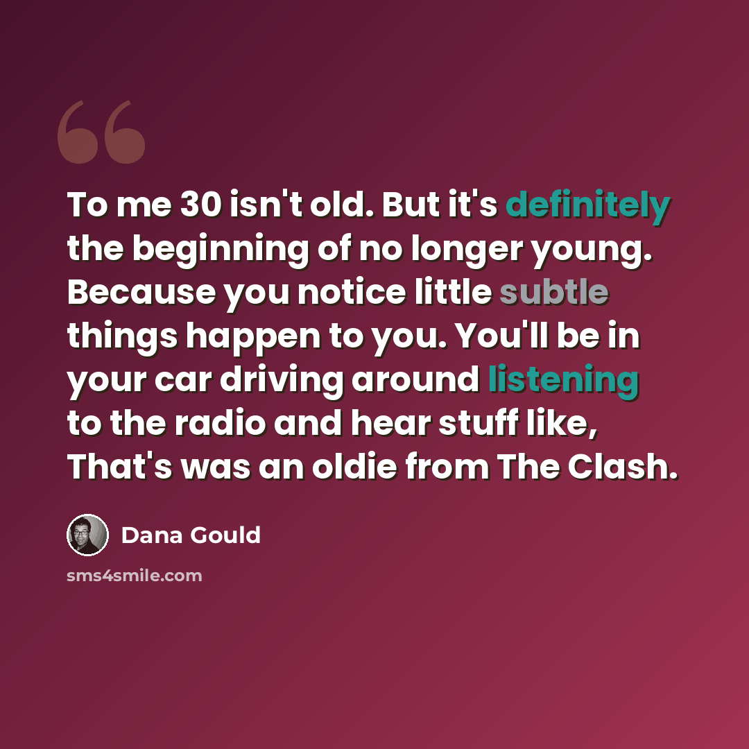 “To me 30 isn't old. But it's definitely the beginning of no longer young. Because you notice little subtle things happen to you. You'll be in your car driving around listening to the radio and hear stuff like, That's was an oldie from The Clash.” quote by Dana Gould