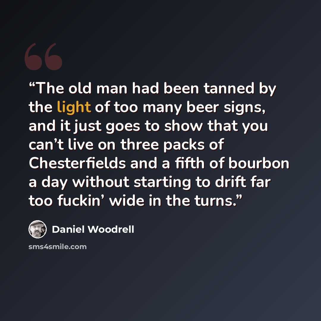 “The old man had been tanned by the light of too many beer signs, and it just goes to show that you can’t live on three packs of Chesterfields and a fifth of bourbon a day without starting to drift far too fuckin’ wide in the turns.” quote by Daniel Woodrell