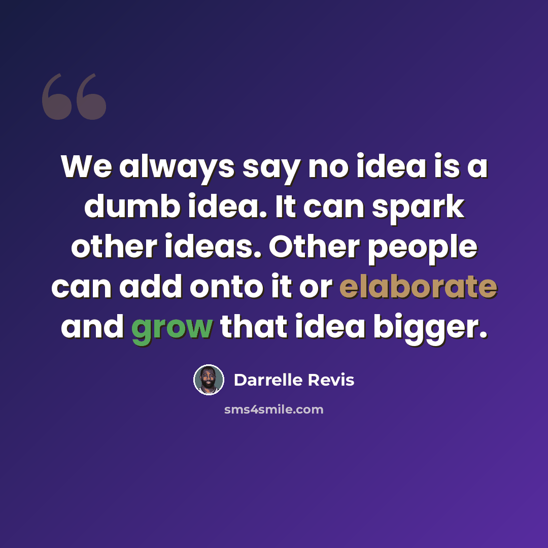 “We always say no idea is a dumb idea. It can spark other ideas. Other people can add onto it or elaborate and grow that idea bigger.” quote by Darrelle Revis