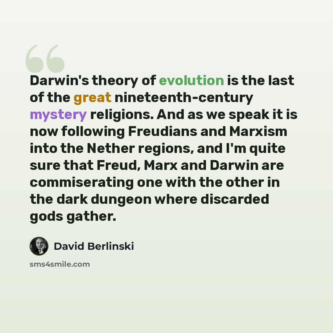 “Darwin's theory of evolution is the last of the great nineteenth-century mystery religions. And as we speak it is now following Freudians and Marxism into the Nether regions, and I'm quite sure that Freud, Marx and Darwin are commiserating one with the other in the dark dungeon where discarded…” quote by David Berlinski