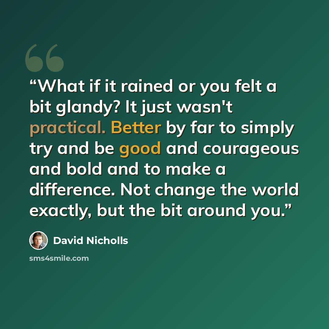 “What if it rained or you felt a bit glandy? It just wasn't practical. Better by far to simply try and be good and courageous and bold and to make a difference. Not change the world exactly, but the bit around you.” quote by David Nicholls