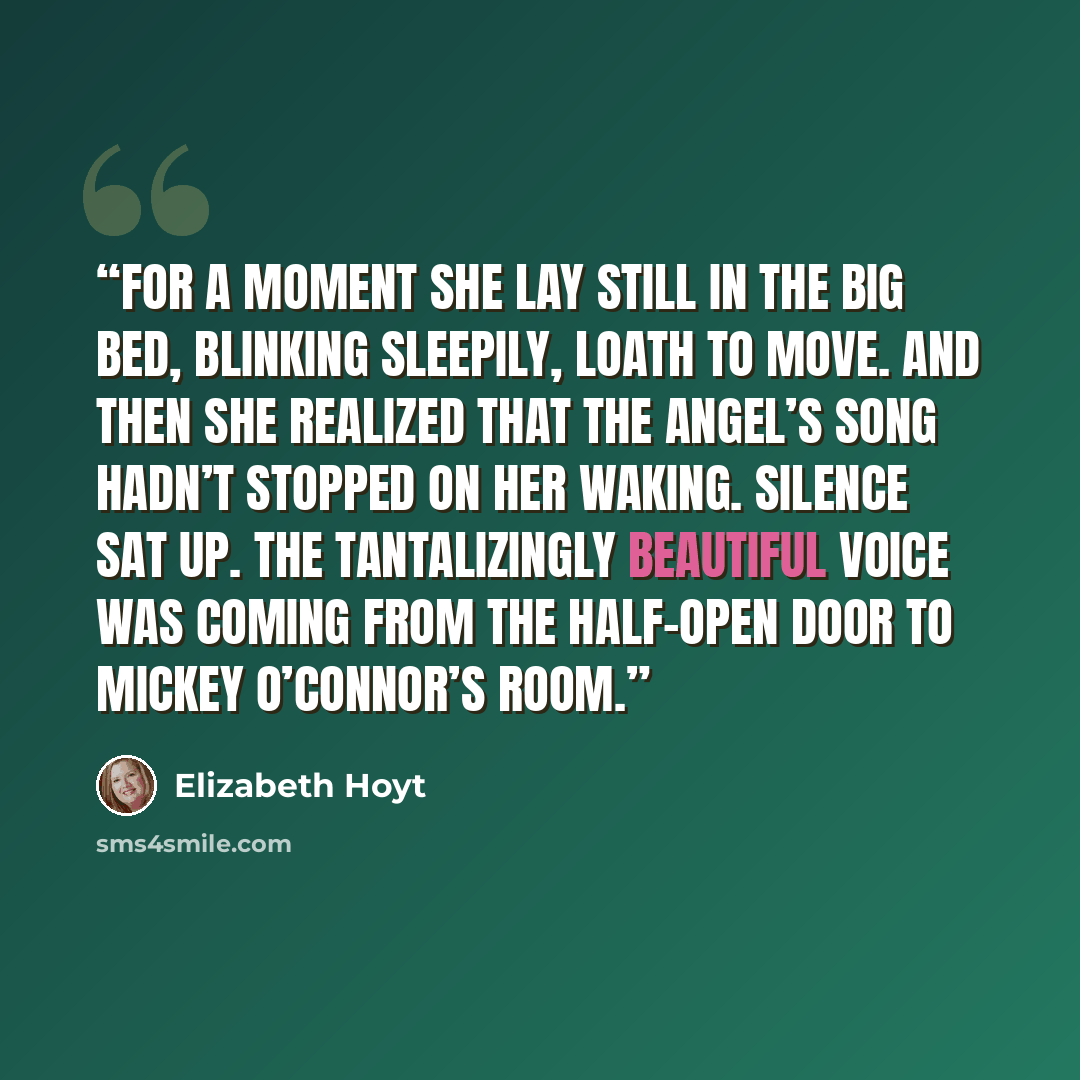 “For a moment she lay still in the big bed, blinking sleepily, loath to move. And then she realized that the angel’s song hadn’t stopped on her waking. Silence sat up. The tantalizingly beautiful voice was coming from the half-open door to Mickey O’Connor’s room.” quote by Elizabeth Hoyt