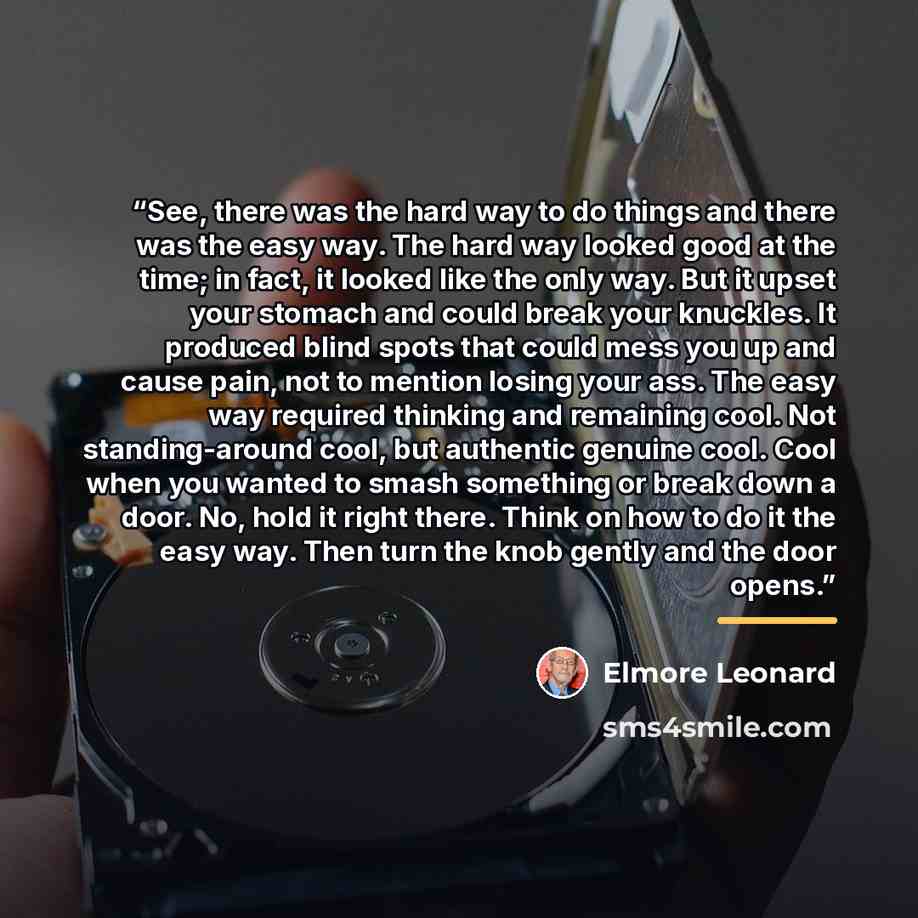 “See, there was the hard way to do things and there was the easy way. The hard way looked good at the time; in fact, it looked like the only way. But it upset your stomach and could break your knuckles. It produced blind spots that could mess you up and cause pain, not to mention losing your ass…” quote by Elmore Leonard