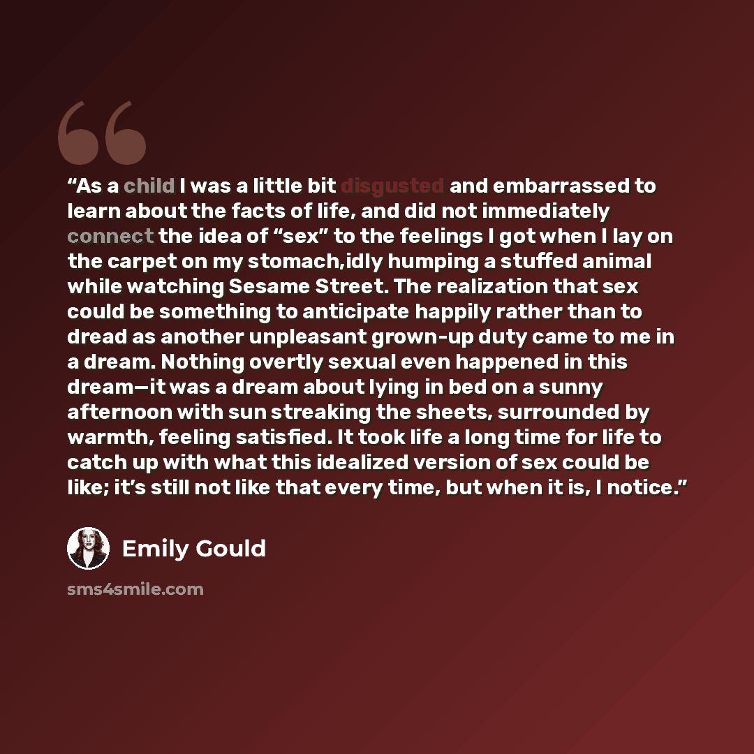 “As a child I was a little bit disgusted and embarrassed to learn about the facts of life, and did not immediately connect the idea of “sex” to the feelings I got when I lay on the carpet on my stomach,idly humping a stuffed animal while watching Sesame Street. The realization that sex could be…” quote by Emily Gould
