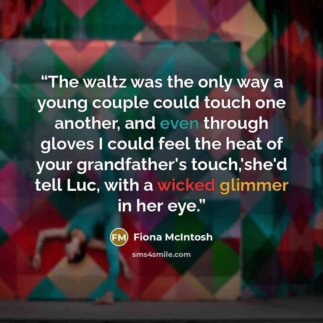 “The waltz was the only way a young couple could touch one another, and even through gloves I could feel the heat of your grandfather's touch,'she'd tell Luc, with a wicked glimmer in her eye.” quote by Fiona McIntosh