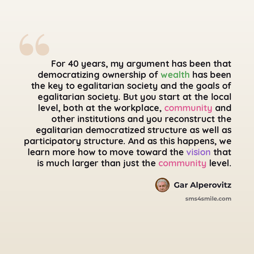 “For 40 years, my argument has been that democratizing ownership of wealth has been the key to egalitarian society and the goals of egalitarian society. But you start at the local level, both at the workplace, community and other institutions and you reconstruct the egalitarian democratized…” quote by Gar Alperovitz