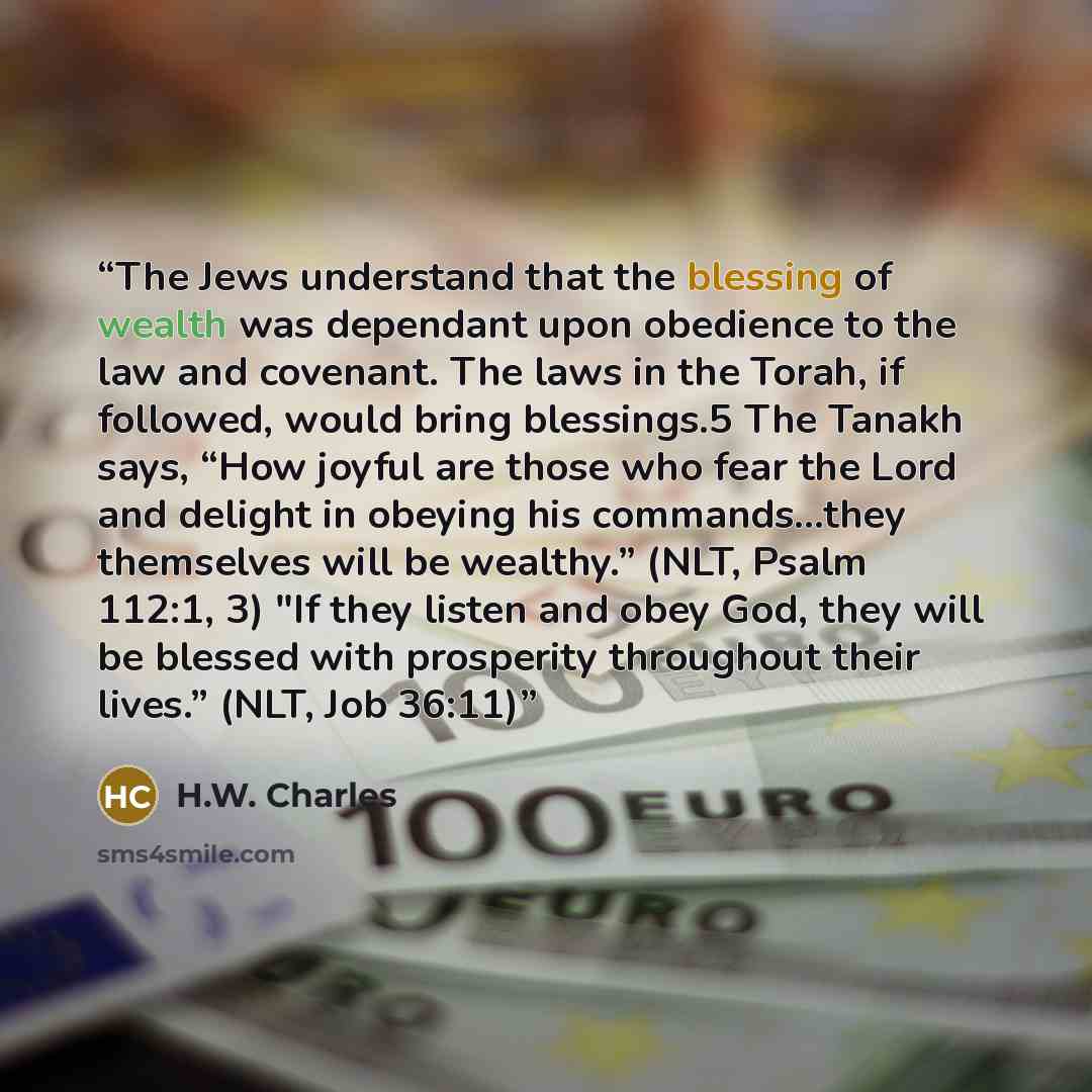 “The Jews understand that the blessing of wealth was dependant upon obedience to the law and covenant. The laws in the Torah, if followed, would bring blessings.5 The Tanakh says, “How joyful are those who fear the Lord and delight in obeying his commands…they themselves will be wealthy.” (NLT…” quote by H.W. Charles