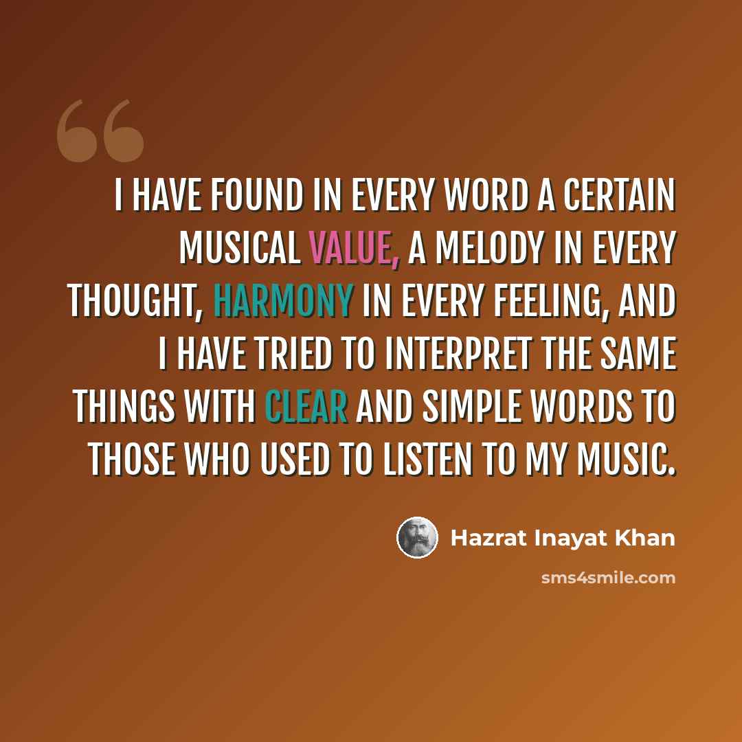 “I have found in every word a certain musical value, a melody in every thought, harmony in every feeling, and I have tried to interpret the same things with clear and simple words to those who used to listen to my music.” quote by Hazrat Inayat Khan