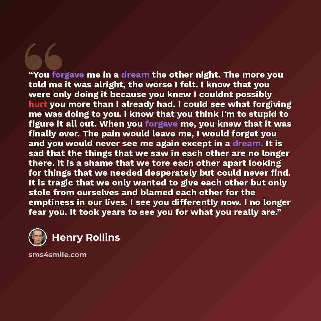 “You forgave me in a dream the other night. The more you told me it was alright, the worse I felt. I know that you were only doing it because you knew I couldnt possibly hurt you more than I already had. I could see what forgiving me was doing to you. I know that you think I'm to stupid to figure…” quote by Henry Rollins