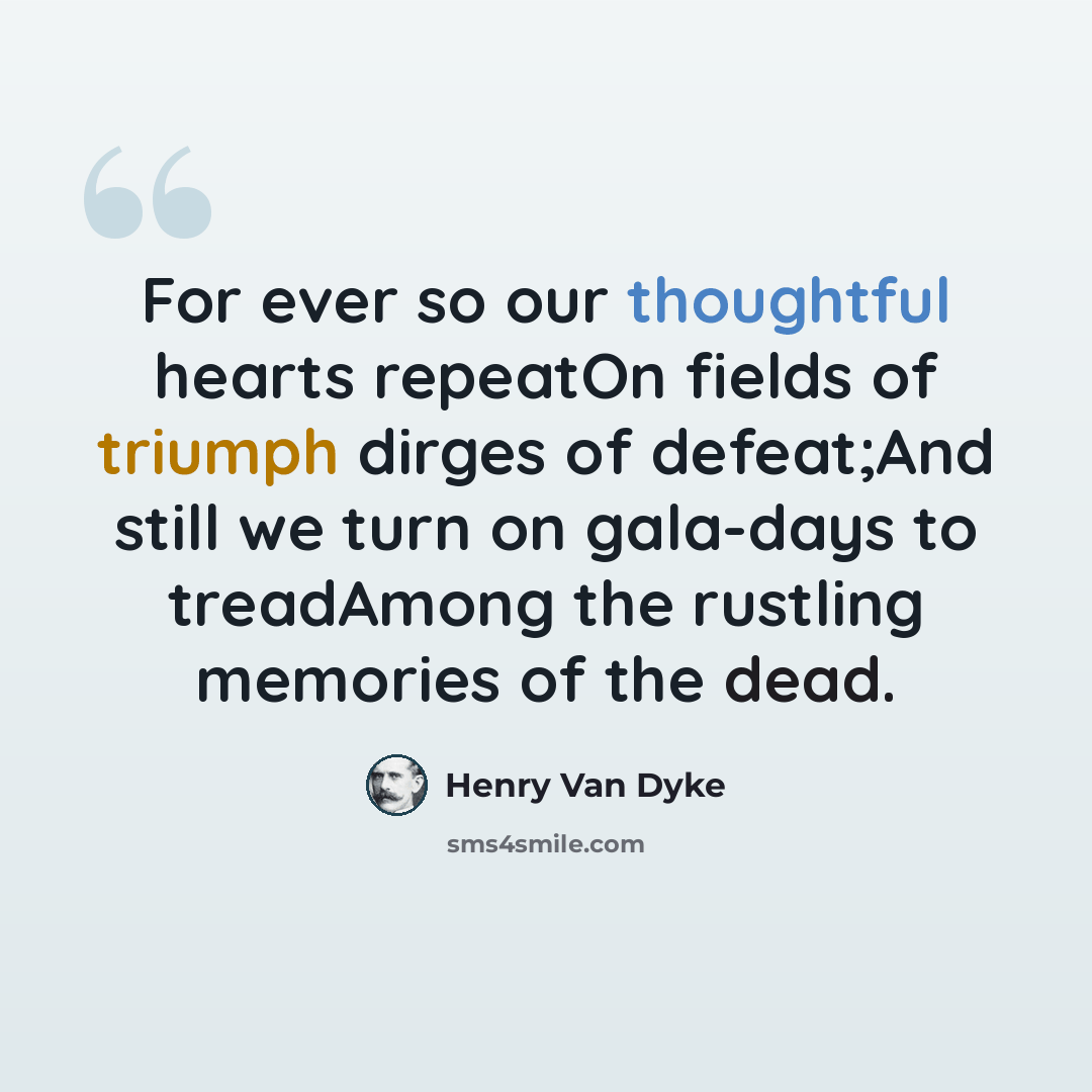 “For ever so our thoughtful hearts repeatOn fields of triumph dirges of defeat;And still we turn on gala-days to treadAmong the rustling memories of the dead.” quote by Henry Van Dyke