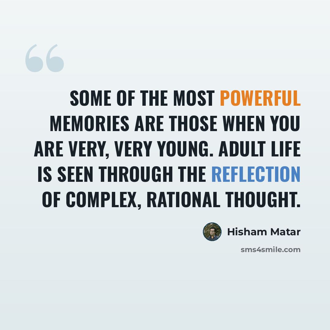 “Some of the most powerful memories are those when you are very, very young. Adult life is seen through the reflection of complex, rational thought.” quote by Hisham Matar