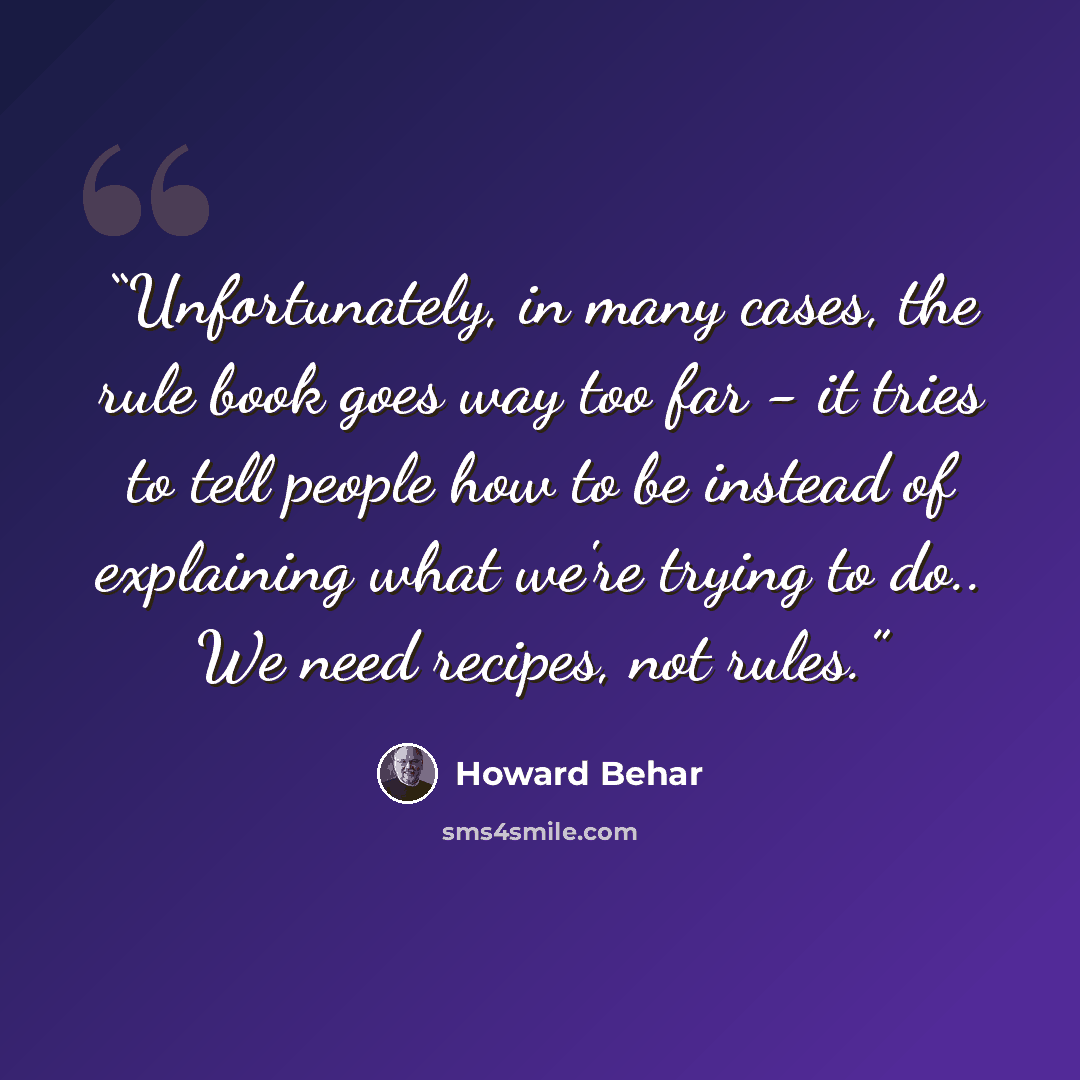 “Unfortunately, in many cases, the rule book goes way too far - it tries to tell people how to be instead of explaining what we're trying to do.. We need recipes, not rules.” quote by Howard Behar