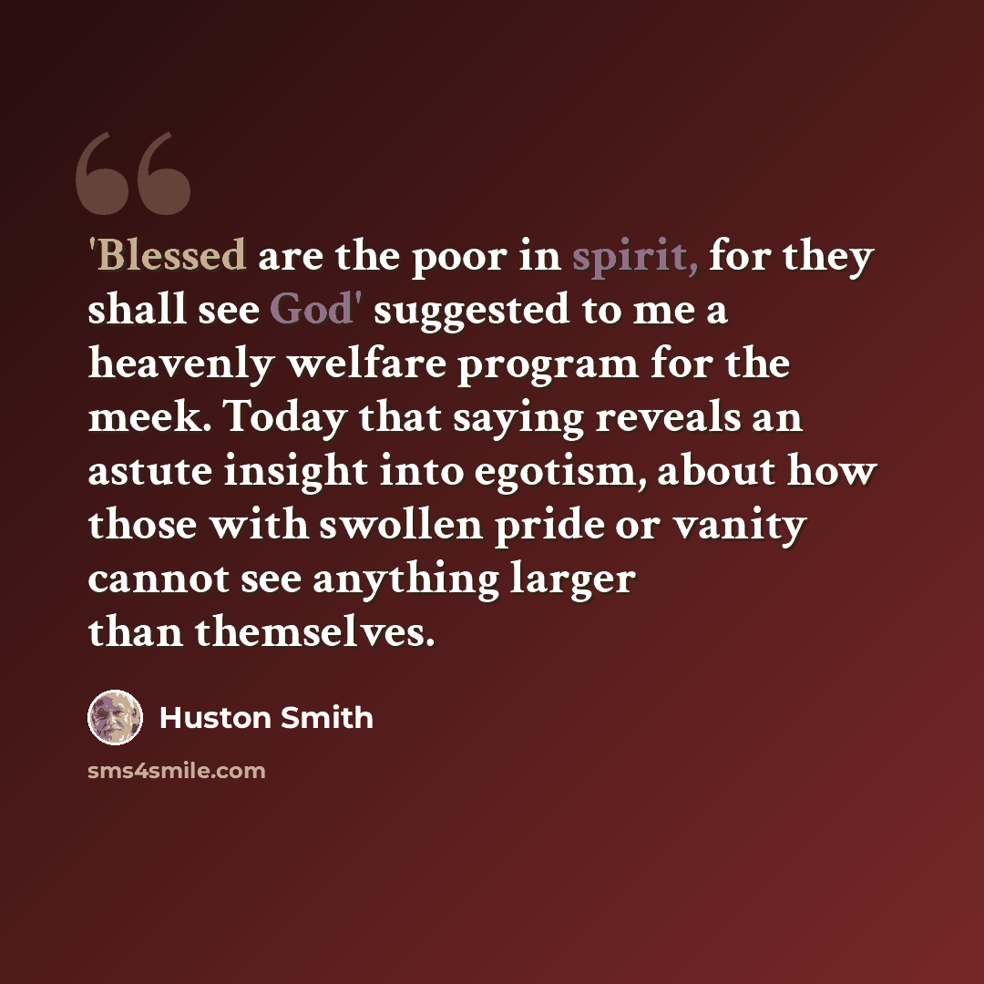 “'Blessed are the poor in spirit, for they shall see God' suggested to me a heavenly welfare program for the meek. Today that saying reveals an astute insight into egotism, about how those with swollen pride or vanity cannot see anything larger than themselves.” quote by Huston Smith