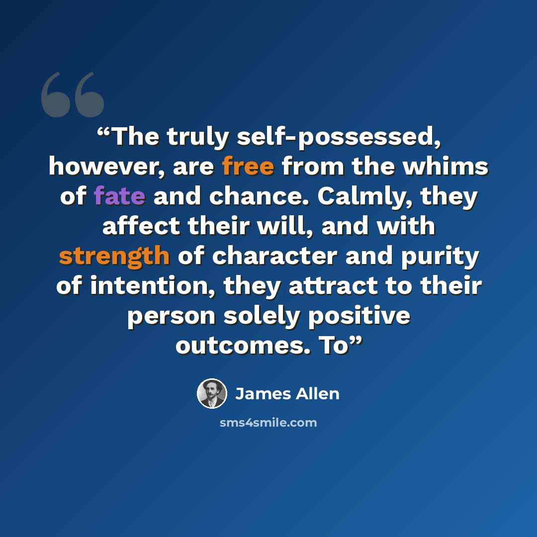 “The truly self-possessed, however, are free from the whims of fate and chance. Calmly, they affect their will, and with strength of character and purity of intention, they attract to their person solely positive outcomes. To” quote by James Allen